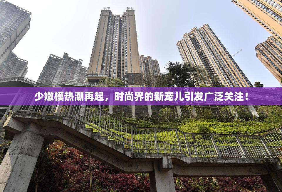 少嫩模热潮再起，时尚界的新宠儿引发广泛关注！