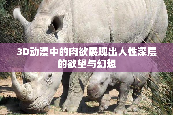 3D动漫中的肉欲展现出人性深层的欲望与幻想