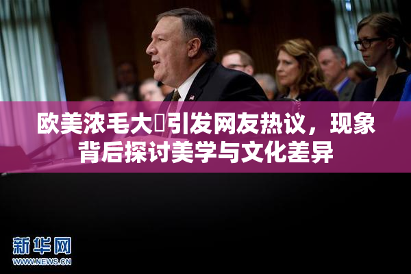 欧美浓毛大泬引发网友热议，现象背后探讨美学与文化差异