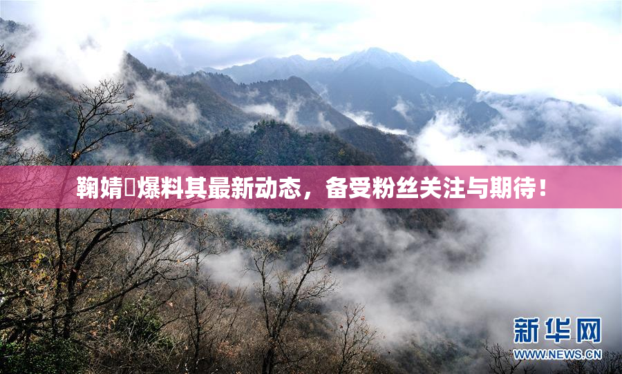 鞠婧祎爆料其最新动态，备受粉丝关注与期待！