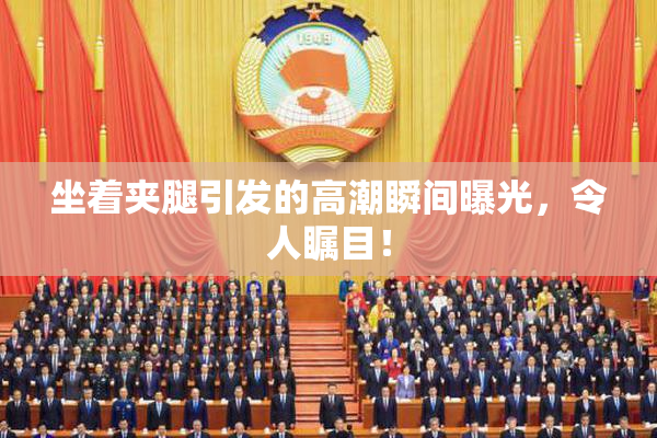 坐着夹腿引发的高潮瞬间曝光，令人瞩目！