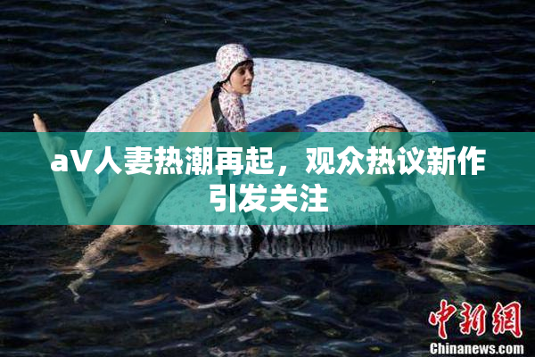 aV人妻热潮再起，观众热议新作引发关注