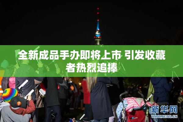 全新成品手办即将上市 引发收藏者热烈追捧