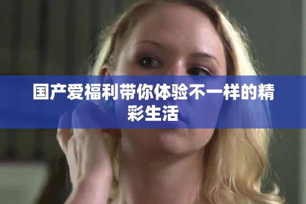 国产爱福利带你体验不一样的精彩生活
