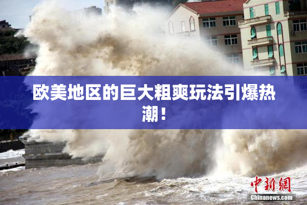 欧美地区的巨大粗爽玩法引爆热潮！