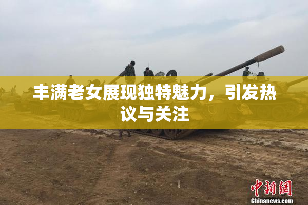 丰满老女展现独特魅力，引发热议与关注
