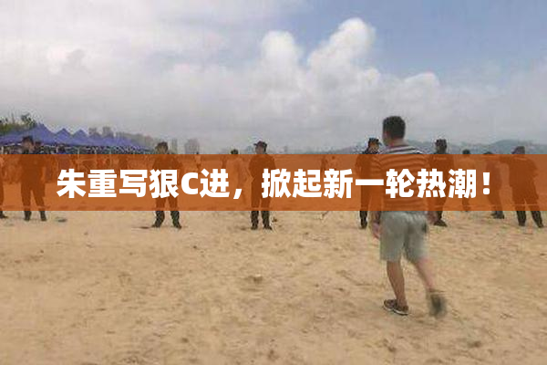 朱重写狠C进，掀起新一轮热潮！