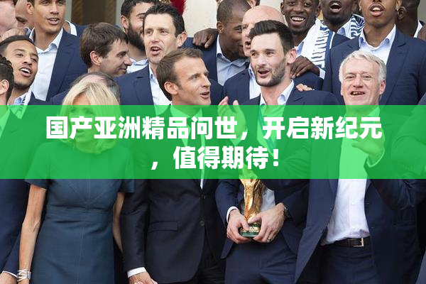 国产亚洲精品问世，开启新纪元，值得期待！