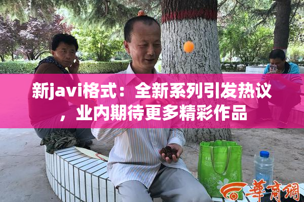 新javi格式：全新系列引发热议，业内期待更多精彩作品