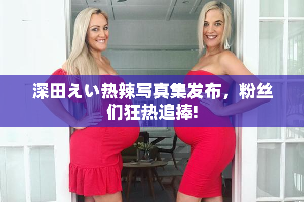 深田えい热辣写真集发布，粉丝们狂热追捧!