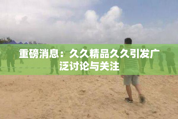 重磅消息：久久精品久久引发广泛讨论与关注