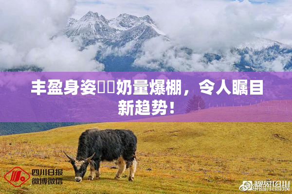 丰盈身姿❌‌奶量爆棚，令人瞩目新趋势！