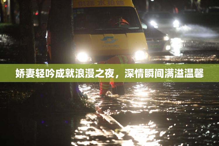 娇妻轻吟成就浪漫之夜，深情瞬间满溢温馨