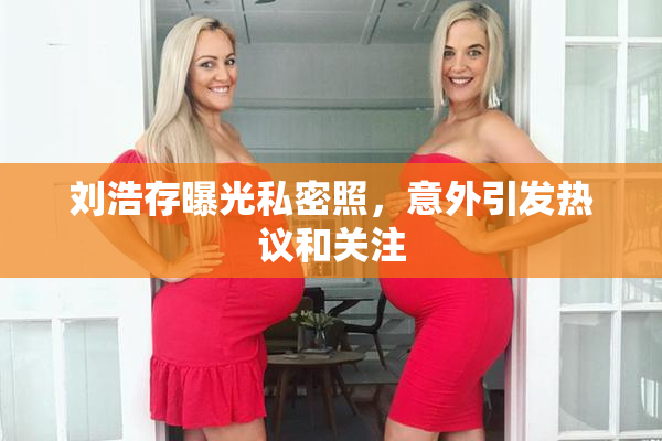 刘浩存曝光私密照，意外引发热议和关注