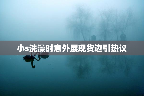 小s洗澡时意外展现货边引热议
