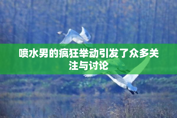 喷水男的疯狂举动引发了众多关注与讨论