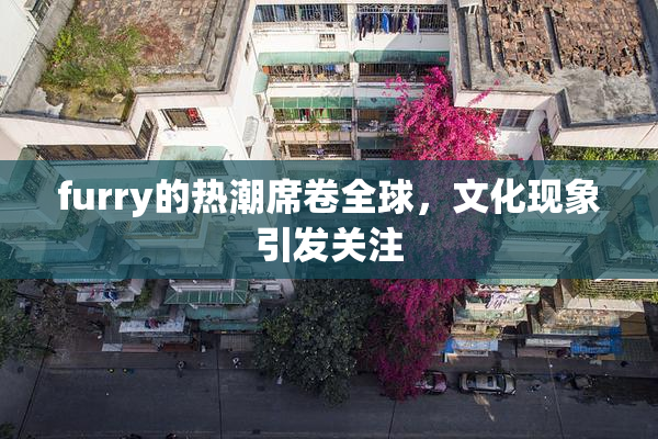 furry的热潮席卷全球，文化现象引发关注