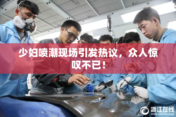 少妇喷潮现场引发热议，众人惊叹不已！
