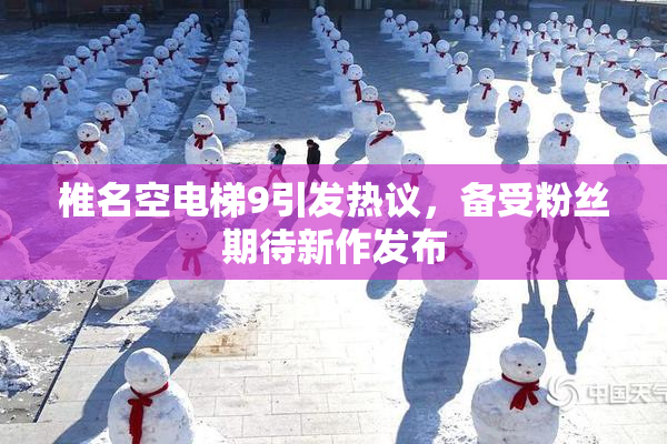 椎名空电梯9引发热议，备受粉丝期待新作发布