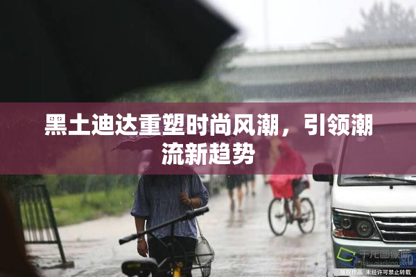 黑土迪达重塑时尚风潮，引领潮流新趋势