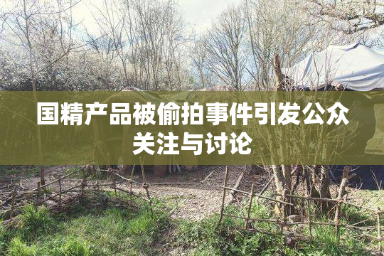 国精产品被偷拍事件引发公众关注与讨论