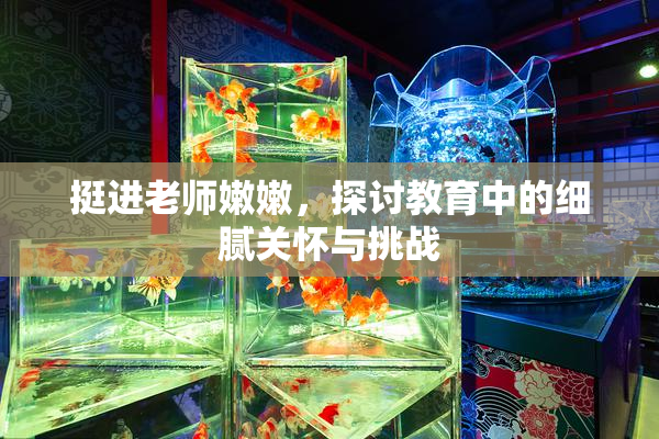 挺进老师嫩嫩，探讨教育中的细腻关怀与挑战