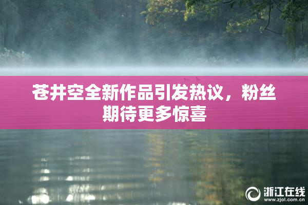 苍井空全新作品引发热议，粉丝期待更多惊喜
