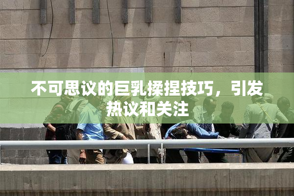 不可思议的巨乳揉捏技巧，引发热议和关注