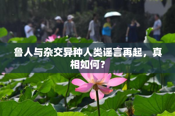 鲁人与杂交异种人类谣言再起，真相如何？