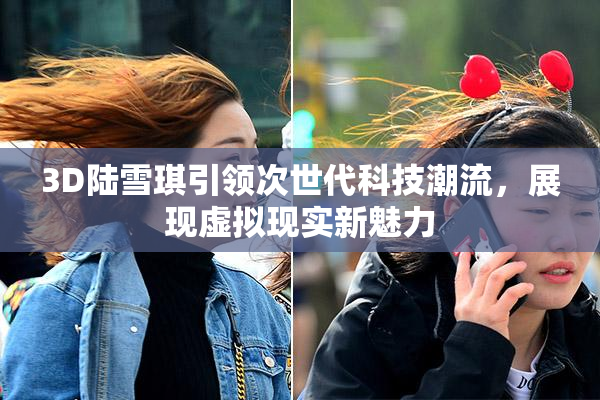 3D陆雪琪引领次世代科技潮流，展现虚拟现实新魅力