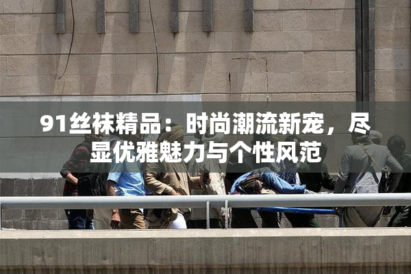 91丝袜精品：时尚潮流新宠，尽显优雅魅力与个性风范