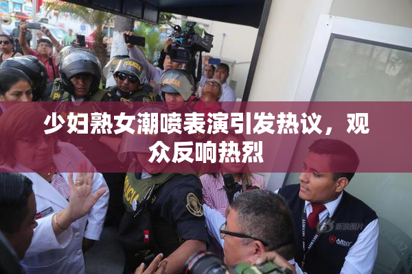 少妇熟女潮喷表演引发热议，观众反响热烈