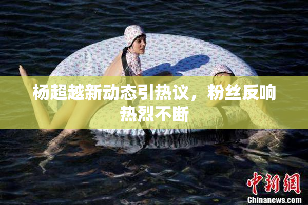 杨超越新动态引热议，粉丝反响热烈不断
