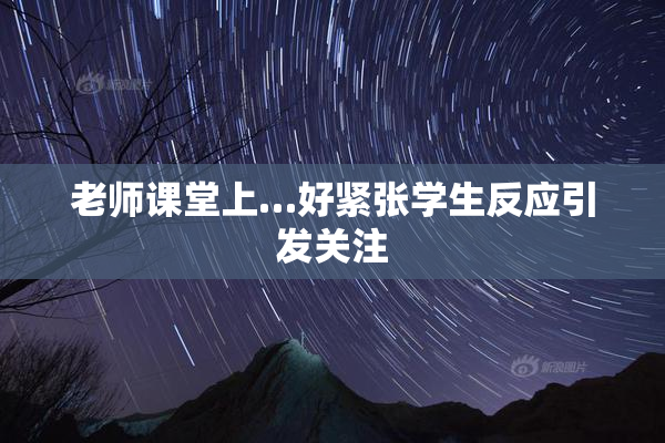 老师课堂上…好紧张学生反应引发关注