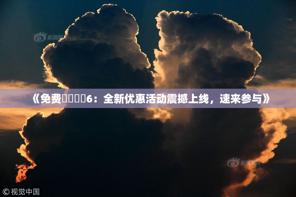 《免费❌‌❌‌6：全新优惠活动震撼上线，速来参与》