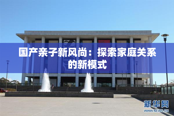 国产亲子新风尚：探索家庭关系的新模式