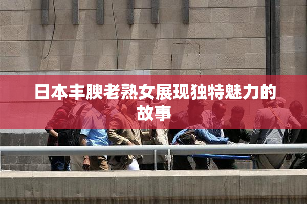 日本丰腴老熟女展现独特魅力的故事