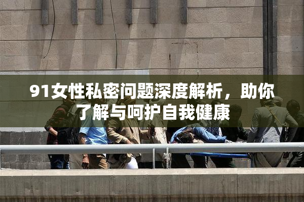 91女性私密问题深度解析，助你了解与呵护自我健康