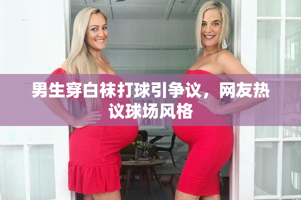 男生穿白袜打球引争议，网友热议球场风格