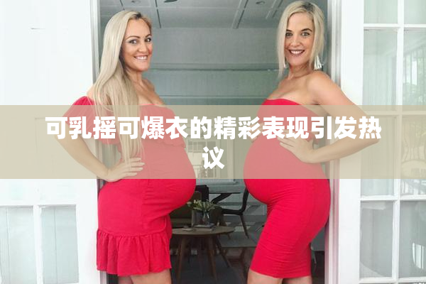 可乳摇可爆衣的精彩表现引发热议
