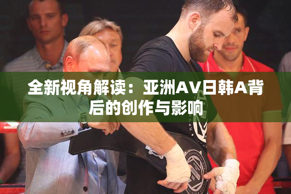 全新视角解读：亚洲AV日韩A背后的创作与影响