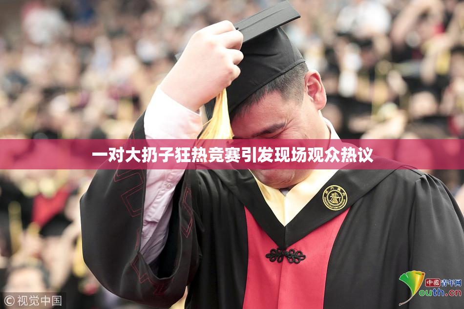 一对大扔子狂热竞赛引发现场观众热议