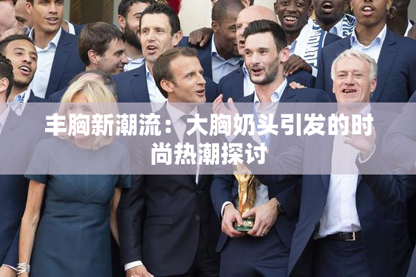 丰胸新潮流：大胸奶头引发的时尚热潮探讨