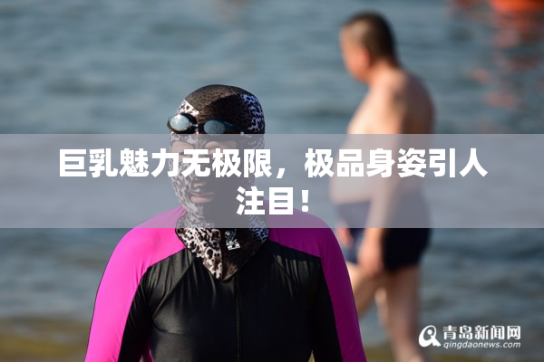 巨乳魅力无极限，极品身姿引人注目！