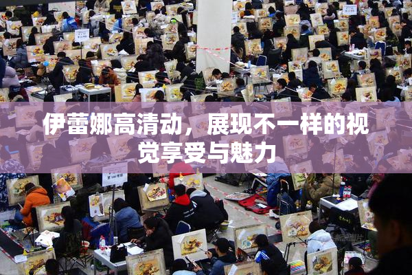 伊蕾娜高清动，展现不一样的视觉享受与魅力