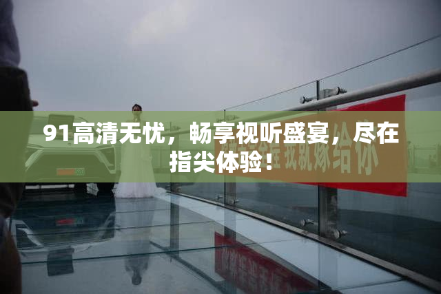 91高清无忧，畅享视听盛宴，尽在指尖体验！
