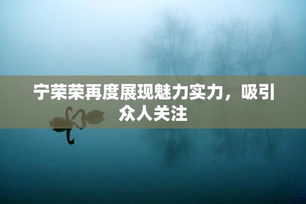 宁荣荣再度展现魅力实力，吸引众人关注