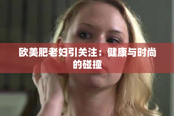 欧美肥老妇引关注：健康与时尚的碰撞