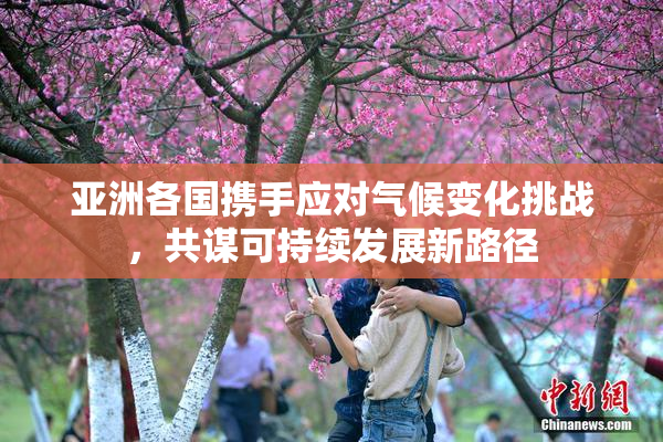 亚洲各国携手应对气候变化挑战，共谋可持续发展新路径