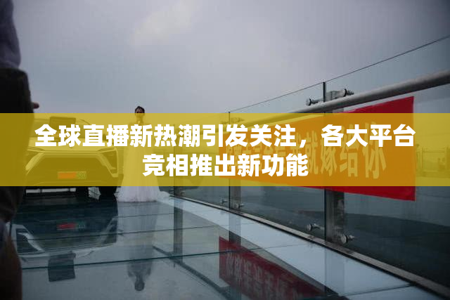 全球直播新热潮引发关注，各大平台竞相推出新功能